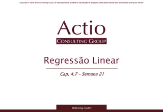 Copyright © 2016 Actio Consulting Group | É expressamente proibida a reprodução de qualquer parte deste manual sem autorização prévia por escrito
Regressão Linear
Cap. 4.7 – Semana 21
 