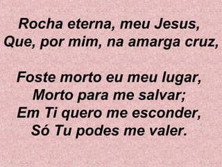 Rocha eterna, meu Jesus,
Que, por mim, na amarga cruz,
Foste morto eu meu lugar,
Morto para me salvar;
Em Ti quero me esconder,
Só Tu podes me valer.
 