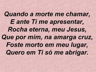 Quando a morte me chamar,
E ante Ti me apresentar,
Rocha eterna, meu Jesus,
Que por mim, na amarga cruz,
Foste morto em meu lugar,
Quero em Ti só me abrigar.
 