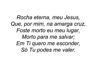 Rocha eterna, meu Jesus,
Que, por mim, na amarga cruz,
Foste morto eu meu lugar,
Morto para me salvar;
Em Ti quero me esconder,
Só Tu podes me valer.
 