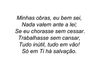 Minhas obras, eu bem sei,
Nada valem ante a lei;
Se eu chorasse sem cessar.
Trabalhasse sem cansar,
Tudo inútil, tudo em vão!
Só em Ti há salvação.
 