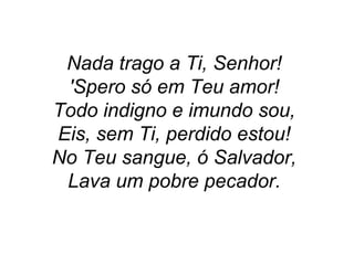 Nada trago a Ti, Senhor!
'Spero só em Teu amor!
Todo indigno e imundo sou,
Eis, sem Ti, perdido estou!
No Teu sangue, ó Salvador,
Lava um pobre pecador.
 