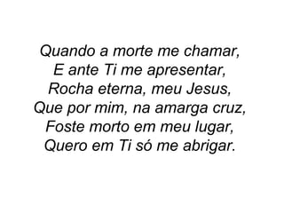 Quando a morte me chamar,
E ante Ti me apresentar,
Rocha eterna, meu Jesus,
Que por mim, na amarga cruz,
Foste morto em meu lugar,
Quero em Ti só me abrigar.
 