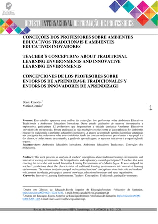 Rev.Int. de Form.de Professores (RIFP), Itapetininga, v. 5, e020020, p. 1-21, 2020.
1
CONCEÇÕES DOS PROFESSORES SOBRE AMBIENTES
EDUCATIVOS TRADICIONAIS E AMBIENTES
EDUCATIVOS INOVADORES
TEACHER´S CONCEPTIONS ABOUT TRADITIONAL
LEARNING ENVIRONMENTS AND INNOVATIVE
LEARNING ENVIRONMENTS
CONCEPCIONES DE LOS PROFESORES SOBRE
ENTORNOS DE APRENDIZAGE TRADICIONALES Y
ENTORNOS INNOVADORES DE APRENDIZAGE
Bento Cavadas1
Marisa Correia2
Resumo: Este trabalho apresenta uma análise das conceções dos professores sobre Ambientes Educativos
Tradicionais e Ambientes Educativos Inovadores. Neste estudo qualitativo de natureza interpretativa e
exploratória, participaram 12 professores que frequentaram a unidade curricular Ambientes Educativos
Inovadores de um mestrado. Foram analisadas as suas produções escritas sobre as características dos ambientes
educativos tradicionais e ambientes educativos inovadores. A análise de conteúdo permitiu identificar diferenças
nas conceções dos professores sobre esses ambientes, tendo em conta o modo como percecionam o seu papel e o
dos alunos, o conhecimento de conteúdo, a gestão das aprendizagens, os recursos educativos e a organização do
espaço.
Palavras-chave: Ambientes Educativos Inovadores. Ambientes Educativos Tradicionais. Conceções dos
professores.
Abstract: This work presents an analysis of teachers’ conceptions about traditional learning environments and
innovative learning environments. On this qualitative and exploratory research participated 12 teachers that were
coursing the curricular unit named Innovative Learning Environments of a Master degree. It were analysed the
teachers’ productions about the characteristics of traditional learning environments and innovative learning
environments. The content analysis emerged and organized teachers’ conceptions about their role and students’
role, content knowledge, pedagogical content knowledge, educational resources and space organization.
Keywords: Innovative Learning Environments. Teachers’ Conceptions. Traditional Learning Environments.
1
Doutor em Ciências da Educação.Escola Superior de Educação/Instituto Politécnico de Santarém.
http://orcid.org/0000-0001-6021-6581. E-mail: bento.cavadas@ese.ipsantarem.pt
2
Doutora em Educação. Escola Superior de Educação/Instituto Politécnico de Santarém. https://orcid.org/0000-
0001-6205-4475.E-mail: marisa.correia@ese.ipsantarem.pt.
 