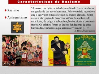  Racismo
 Antisemitismo
“A nossa conceção racial não acredita de forma nenhuma
na igualdade das raças humanas. Pelo contrário reconhece
que o seu valor é mais elevado ou menos elevado. Sente
assim a obrigação de favorecer vitória do melhor e do
mais forte, de exigir a subordinação dos piores e dos mais
fracos. Os arianos foram os únicos fundadores de uma
humanidade superior, a que criou a civilização […]”
A. Hitler, Mein Kamph
 