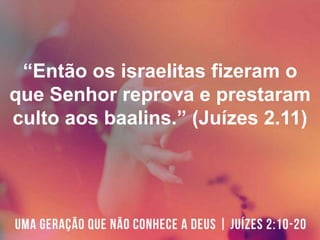 “Então os israelitas fizeram o
que Senhor reprova e prestaram
culto aos baalins.” (Juízes 2.11)
 