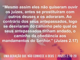 “Mesmo assim eles não quiseram ouvir
os juízes, antes se prostituíram com
outros deuses e os adoraram. Ao
contrário dos seus antepassados, logo
se desviaram do caminho pelo qual os
seus antepassados tinham andado, o
caminho da obediência aos
mandamentos do Senhor.” (Juízes 2.17)
 