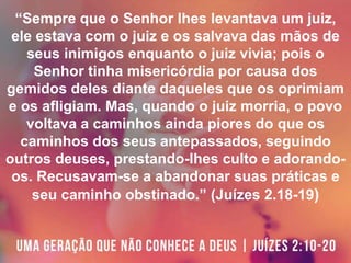 “Sempre que o Senhor lhes levantava um juiz,
ele estava com o juiz e os salvava das mãos de
seus inimigos enquanto o juiz vivia; pois o
Senhor tinha misericórdia por causa dos
gemidos deles diante daqueles que os oprimiam
e os afligiam. Mas, quando o juiz morria, o povo
voltava a caminhos ainda piores do que os
caminhos dos seus antepassados, seguindo
outros deuses, prestando-lhes culto e adorando-
os. Recusavam-se a abandonar suas práticas e
seu caminho obstinado.” (Juízes 2.18-19)
 