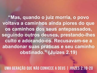 “Mas, quando o juiz morria, o povo
voltava a caminhos ainda piores do que
os caminhos dos seus antepassados,
seguindo outros deuses, prestando-lhes
culto e adorando-os. Recusavam-se a
abandonar suas práticas e seu caminho
obstinado.” (Juízes 2.19)
 