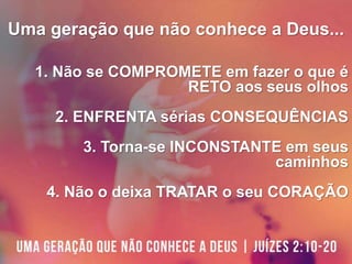 Uma geração que não conhece a Deus...
1. Não se COMPROMETE em fazer o que é
RETO aos seus olhos
2. ENFRENTA sérias CONSEQUÊNCIAS
3. Torna-se INCONSTANTE em seus
caminhos
4. Não o deixa TRATAR o seu CORAÇÃO
 