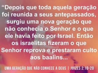 “Depois que toda aquela geração
foi reunida a seus antepassados,
surgiu uma nova geração que
não conhecia o Senhor e o que
ele havia feito por Israel. Então
os israelitas fizeram o que
Senhor reprova e prestaram culto
aos baalins...
 