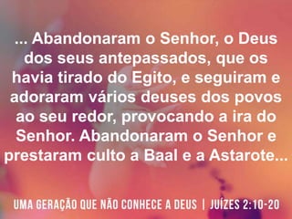 ... Abandonaram o Senhor, o Deus
dos seus antepassados, que os
havia tirado do Egito, e seguiram e
adoraram vários deuses dos povos
ao seu redor, provocando a ira do
Senhor. Abandonaram o Senhor e
prestaram culto a Baal e a Astarote...
 