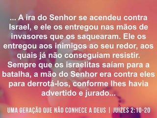 ... A ira do Senhor se acendeu contra
Israel, e ele os entregou nas mãos de
invasores que os saquearam. Ele os
entregou aos inimigos ao seu redor, aos
quais já não conseguiam resistir.
Sempre que os israelitas saíam para a
batalha, a mão do Senhor era contra eles
para derrotá-los, conforme lhes havia
advertido e jurado...
 