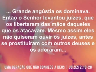... Grande angústia os dominava.
Então o Senhor levantou juízes, que
os libertaram das mãos daqueles
que os atacavam. Mesmo assim eles
não quiseram ouvir os juízes, antes
se prostituíram com outros deuses e
os adoraram...
 