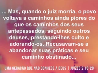 ... Mas, quando o juiz morria, o povo
voltava a caminhos ainda piores do
que os caminhos dos seus
antepassados, seguindo outros
deuses, prestando-lhes culto e
adorando-os. Recusavam-se a
abandonar suas práticas e seu
caminho obstinado...
 