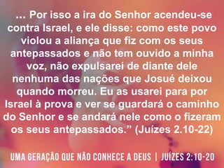 ... Por isso a ira do Senhor acendeu-se
contra Israel, e ele disse: como este povo
violou a aliança que fiz com os seus
antepassados e não tem ouvido a minha
voz, não expulsarei de diante dele
nenhuma das nações que Josué deixou
quando morreu. Eu as usarei para por
Israel à prova e ver se guardará o caminho
do Senhor e se andará nele como o fizeram
os seus antepassados.” (Juízes 2.10-22)
 