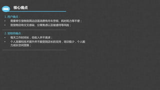 核心痛点
1. 用户痛点：
• 需要牵引宠物到周边店面消费有舟车劳顿、耗时耗力等不便；
• 到宠物店有交叉感染、分离焦虑以及被虐待等风险；
2. 宠物师痛点：
• 每天工作时间长，但收入并不高求；
• 个人发展和技术提升并不能受到店长的支持，培训极少，个人能
力成长空间受限；
 