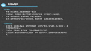 我们的目标
1. 用户获益：
• 方便：解决宠物主人亲自送宠物到店不便之处；
• 干净&放心：不用到店，爱犬不用离开自己熟悉的环境，也不会离开主人的视野；
• 实惠：省去旺铺租金、管理等费用，平摊实惠到用户；
• 服务：宠物师根据用户的好评会得到更多、更高的订单，促进提高服务质量良性循环。
2. 宠物师获益：
• 多劳多得：在保底工资之上，宠物师接单越多，越受用户喜欢，收入越高，收入能到1.4w+是
传统宠物店两倍收入；
• 工作自由：无需坐班，就近接单，日常时间更容易受自己支配；
• 上升空间大：和专业的宠物学校达成合作，有专门的培训体系，对宠物师的职业发展提供保
障。
 