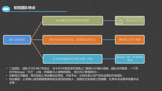 初创团队特点
18人全职团队
来自腾讯/百度高级开发团队
保证产品优质体验快速迭
代同时，搭建高效订单分
配系统
国内资深的市场分发、流量渠道负责人 确保线上用户来源
多次创业O2O项目的线下推广经验
确保线下推广和宠物师
管理
• 二创团队：团队于2014年7月成立，与今年4月转型深切宠物上门服务O2O细分领域，团队合作默契，一个月
内开发出app“爪爪”上线，并搭建10人宠物师团队，将日均订单做到30+；
• 互联网公司基因：两位创始人来自腾讯应用宝、开放平台，分别负责公司产品&运营和开发团队；
• 创业基因：公司核心成员都曾是其他创业项目的创始人，如陌生交友类前三的微聚、比养车点点更早的爱车点
点等；
 