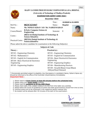 Print
RAJIV GANDHI PROUDYOGIKI VISHWAVIDYALAYA, BHOPAL
(University of Technology of Madhya Pradesh)
EXAMINATION ADMIT CARD (EAC)
December 2023
Time : 10:00AM to 01:00PM
Roll No. : 0823CS231047 Status : Regular
Name: Mr. NOMAN KHAN S/O Mr. NADEEM KHAN
Course/Branch
B.Tech, Computer Science &
Engineering
Semester I
Centre :
[0823] Sri Dadaji Institute of Technology &
Science Khandwa
Practical Centre :
[0823]Sri Dadaji Institute of Technology &
Science,Khandwa
Please admit the above candidate for examination in the following Subject(s):
Subjects & Code
Theory : Practical (s) :
BT101 - Engineering Chemistry
BT102 - Mathematics-I
BT103 - English for Communication
BT104 - Basic Electrical & Electronics
Enginnering
BT105 - Engineering Graphics
BT101 - Engineering Chemistry
BT103 - English for Communication
BT104 - Basic Electrical & Electronics
Enginnering
BT105 - Engineering Graphics
BT106 - Manufacturing Practices
BT108 - Swachh Bharat Unnat Bharat
Abhiyan/Rural Outreach
* Provisionally permitted subject to eligibility. Any Discrepancy in candidate’s Name, Father’s Name etc.
Should be Informed to the office of the Controller (Examinations) Immediately.
Important Note :
1. Please report at Exam Centre at least 50 minutes before the scheduled time.
2. Please check your exam center carefully.
3. Please read the guideline to fill the OMR Sheet.
4. Please check date, time, subject code(s) & its title from time table very carefully
5. Please follow the Covid-19 guidelines of centre and state government(s) issued from time to time.
6. Practical exams are to be conducted in the respective parent institute only.
7. No student will be allowed after 30 minutes of the start of the examination.
CONTROLLER (EXAMS)
RAJIV GANDHI PROUDYOGIKI
VISHWAVIDYALAYA, BHOPAL
 