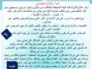 ‫اإلجتماعي‬ ‫العالج‬ : ً‫ا‬‫ثاني‬
.
‫ومن‬ ‫وموجهين‬ ‫ومربين‬ ‫وإخوة‬ ‫والدين‬ ‫من‬ ‫بالمكتئب‬ ‫المحيطة‬ ‫البيئة‬ ‫فيه‬ ‫تشترك‬ ‫عالج‬ ‫وهو‬
. ‫عليه‬ ‫األعراض‬ ‫هذه‬ ‫ط‬ّ‫تسل‬ ‫من‬ ‫يعاني‬ ‫ممن‬ ‫ذاتيا‬ ً‫ا‬‫تجاوب‬ ‫يتطلب‬ ‫وهو‬ ‫االختصاص‬ ‫أهل‬
1
: - ‫النفسية‬ ‫االستشارة‬ - ‫الحوار‬ -
‫عن‬ ‫بالتعبير‬ ‫للمريض‬ ‫يسمح‬ ‫الذي‬ ‫األمر‬ .‫االستماع‬ ‫فن‬ ‫على‬ ‫مدرب‬ ‫ما‬ ‫شخص‬ ‫مع‬
. ‫مشاعره‬
‫على‬ ‫المريض‬ ‫يعين‬ ‫قد‬ ‫والقبول‬ ‫التفهم‬ ‫يظهر‬ -‫ما‬ ‫شخص‬ - ‫قبل‬ ‫من‬ ‫واالستماع‬ ‫فالحديث‬
.‫تزعجه‬ ‫التي‬ ‫األمور‬ ‫اكتشاف‬
‫لمشاعرك‬ ‫أعمق‬ ‫فهم‬ ‫إلى‬ ‫الوصول‬ ‫على‬ ‫مساعدتك‬ ‫بإمكانه‬ ‫يكون‬ ‫قد‬ ‫النفسي‬ ‫المستشار‬
.‫وسلوكك‬ ‫وأفكارك‬
.‫منها‬ ‫تعاني‬ ‫التي‬ ‫المشاكل‬ ‫على‬ ‫للتغلب‬ ‫طرق‬ ‫إيجاد‬ ‫على‬ ‫يساعدك‬
.‫وإنتاجا‬ ‫إشباعا‬ ‫أكثر‬ ‫بطريقة‬ ‫الحياة‬ ‫على‬ ‫للعمل‬ ‫لك‬ ‫الفرصة‬ ‫توفير‬ ‫إلى‬ ‫يهدف‬ ‫إنه‬
‫األشخاص‬ ‫مع‬ ‫وعالقاتك‬ ‫طفولتك‬ ‫خصوصا‬ ،‫ماضيك‬ ‫إلى‬ ‫بإمعان‬ ‫النظر‬ ‫على‬ ‫تتشجع‬ ‫قد‬
.‫حياتك‬ ‫في‬ ‫بارز‬ ‫تأثير‬ ‫لهم‬ ‫كان‬ ‫الذين‬
‫إيجاد‬ ‫من‬ ‫نك‬ّ
‫ك‬‫م‬ُ
‫ي‬ ‫عالج‬ُ
‫م‬‫ال‬ .‫العاطفية‬ ‫الصعوبات‬ ‫على‬ ‫والتغلب‬ ‫المشاكل‬ ‫إدراك‬ ‫على‬ ‫يساعدك‬
‫يساعدك‬ ‫العقلي‬ ‫السلوك‬ ‫عالج‬ .‫سلوكك‬ ‫وفي‬ ‫فيك‬ ‫أفكارك‬ ‫تؤثر‬ ‫وكيف‬ ‫أفكارك‬ ‫بين‬ ‫صالت‬
.‫وسلوكك‬ ‫شعورك‬ ‫جذر‬ ‫في‬ ‫يكمن‬ ‫ماذا‬ ‫استكشاف‬ ‫من‬ ‫تمنكك‬ ‫عملية‬ ‫مهارات‬ ‫تطوير‬ ‫على‬
‫التي‬ . . ‫المشكالت‬ ‫هذه‬ ‫مثل‬ ‫الحتواء‬ ‫صدورهم‬ ‫يفتحوا‬ ‫أن‬ ‫التربية‬ ‫أهل‬ ‫على‬ ‫ينبغي‬ ‫إنه‬
‫ع‬
‫ب‬
‫ا‬
‫ت‬
‫القائمة‬
 