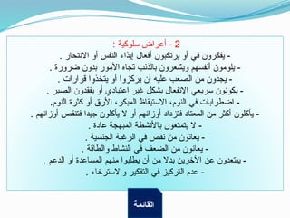 2
: ‫سلوكية‬ ‫أعراض‬ -
. ‫االنتحار‬ ‫أو‬ ‫النفس‬ ‫إيذاء‬ ‫أفعال‬ ‫يرتكبون‬ ‫أو‬ ‫في‬ ‫يفكرون‬ -
. ‫ضرورة‬ ‫بدون‬ ‫األمور‬ ‫تجاه‬ ‫بالذنب‬ ‫ويشعرون‬ ‫أنفسهم‬ ‫يلومون‬ -
. ‫قرارات‬ ‫يتخذوا‬ ‫أو‬ ‫يركزوا‬ ‫أن‬ ‫عليه‬ ‫الصعب‬ ‫من‬ ‫يجدون‬ -
. ‫الصبر‬ ‫يفقدون‬ ‫أو‬ ‫اعتيادي‬ ‫غير‬ ‫بشكل‬ ‫االنفعال‬ ‫سريعي‬ ‫يكونون‬ -
.‫النوم‬ ‫كثرة‬ ‫أو‬ ‫األرق‬ ،‫المبكر‬ ‫االستيقاظ‬ ،‫النوم‬ ‫في‬ ‫اضطرابات‬ -
. ‫أوزانهم‬ ‫فتنقص‬ ‫جيدا‬ ‫يأكلون‬ ‫ال‬ ‫أو‬ ‫أوزانهم‬ ‫فتزداد‬ ‫المعتاد‬ ‫من‬ ‫أكثر‬ ‫يأكلون‬ -
. ‫عادة‬ ‫المبهجة‬ ‫باألنشطة‬ ‫يتمتعون‬ ‫ال‬ -
. ‫الجنسية‬ ‫الرغبة‬ ‫في‬ ‫نقص‬ ‫من‬ ‫يعانون‬ -
. ‫والطاقة‬ ‫النشاط‬ ‫في‬ ‫الضعف‬ ‫من‬ ‫يعانون‬ -
. ‫الدعم‬ ‫أو‬ ‫المساعدة‬ ‫منهم‬ ‫يطلبوا‬ ‫أن‬ ‫من‬ ‫بدال‬ ‫اآلخرين‬ ‫عن‬ ‫يبتعدون‬ -
. ‫واالسترخاء‬ ‫التفكير‬ ‫في‬ ‫التركيز‬ ‫عدم‬ -
‫القائمة‬
 