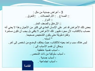 3
: ‫مثل‬ ‫من‬ ‫جسدية‬ ‫أعراض‬ -
. ‫التعرق‬:: . ‫العضالت‬ ‫اآلم‬ : . ‫الصداع‬ ::
. ‫الدوار‬ ::
. ‫العام‬ ‫والضعف‬ ‫اإلرهاق‬ ::
‫أنه‬ ‫يعني‬ ‫ال‬ ‫وهذا‬ ‫األحيان‬ ‫من‬ ‫كثير‬ ‫في‬ ‫العادي‬ ‫اإلنسان‬ ‫على‬ ‫تمر‬ ‫قد‬ ‫األعراض‬ ‫تلك‬ ‫بعض‬
‫مستمرة‬ ‫تكون‬ ‫أن‬ ‫يجب‬ ‫بل‬ ‫يكفي‬ ‫ال‬ ‫األعراض‬ ‫تلك‬ ‫ظهور‬ ‫مجرد‬ ‫ألن‬ ،‫باالكتئاب‬ ‫مصاب‬
.‫صحيحا‬ ‫التشخيص‬ ‫يكون‬ ‫حتى‬ ‫طويلة‬ ‫ولفترة‬
. ‫أسبابه‬ *
.‫آخر‬ ‫إلى‬ ‫شخص‬ ‫من‬ ‫الوضع‬ ‫يختلف‬ ‫حيث‬ ،‫لالكتئاب‬ ‫بعينه‬ ‫واحد‬ ‫سبب‬ ‫هناك‬ ‫ليس‬
: ‫إلى‬ ‫األسباب‬ ‫نقسم‬ ‫أن‬ ‫ويمكن‬
. ‫عاطفية‬ ‫نفسية‬ ‫أسباب‬ -
. ‫الشخص‬ ‫ذات‬ ‫من‬ ‫سلوكية‬ ‫أسباب‬ -
. ‫جسدية‬ ‫أسباب‬ -
. ‫اجتماعية‬ ‫أسباب‬ -
‫القائمة‬
 