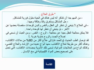 . ‫العالج‬ ‫طرق‬ *
.‫للمشاكل‬ ‫فورية‬ ‫حلول‬ ‫الحياة‬ ‫في‬ ‫هناك‬ ‫ليس‬ ‫أنه‬ ‫تتذكر‬ ‫أن‬ ‫جدا‬ ‫المهم‬ ‫من‬ -
.‫وجهدا‬ ‫وطاقة‬ ‫وقتا‬ ‫يستغرق‬ ‫المشاكل‬ ‫حل‬ -
‫عن‬ ‫بعضها‬ ‫منفصلة‬ ‫كوحدات‬ ‫والبدن‬ ‫والنفس‬ ‫العقل‬ ‫إلى‬ ‫ننظر‬ ‫أن‬ ‫ينبغي‬ ‫ال‬ ‫العالج‬ ‫في‬ -
. ‫واحدة‬ ‫كوحدة‬ ‫لها‬ ‫ننظر‬ ‫أن‬ ‫ينبغي‬ ‫بل‬ ، ‫اآلخر‬
‫في‬ ‫نسعى‬ ‫أن‬ ‫العبث‬ ‫ومن‬ ، ‫النفس‬ - ‫الروح‬ - ‫معالجة‬ ‫عن‬ ‫بعيدا‬ ‫العقل‬ ‫معالجة‬ ‫يمكن‬ ‫فال‬
!. ‫خربة‬ ‫خاوية‬ ‫والروح‬ ‫الجسد‬ ‫إصالح‬
‫من‬ ‫أكثر‬ ‫عالج‬ ‫إلى‬ )‫هلل‬ ‫(والحمد‬ ‫الحديث‬ ‫الطب‬ ‫توصل‬ ‫لقد‬
80
،‫االكتئاب‬ ‫حاالت‬ ‫من‬ %
،‫النفسي‬ ‫والعالج‬ ‫اإلرشاد‬ ‫من‬ ‫عديدة‬ ‫أنواع‬ ‫منها‬ ،‫االكتئاب‬ ‫لعالج‬ ‫طريقة‬ ‫من‬ ‫أكثر‬ ‫وهناك‬
‫تعمل‬ ‫التي‬ ،‫االكتئاب‬ ‫بمضادات‬ ‫األدوية‬ ‫تلك‬ ‫تسمى‬ ،‫الدوائية‬ ‫العالجات‬ ‫من‬ ‫أنواع‬ ‫وكذلك‬
. ‫اإلنسان‬ ‫مخ‬ ‫في‬ ‫الكيميائية‬ ‫المواد‬ ‫بعض‬ ‫تصحيح‬ ‫على‬
‫القائمة‬
 