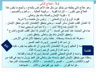 : ً
‫ال‬‫أو‬
‫الذاتي‬ ‫العالج‬
.
‫هذا‬ ‫يكون‬ ‫ما‬ ‫وأنجح‬ ، ‫بإلحاح‬ ‫األعراض‬ ‫هذه‬ ‫مثل‬ ‫من‬ ‫يشكو‬ ‫من‬ ‫يطبقه‬ ‫ذاتي‬ ‫عالج‬ ‫وهو‬
: ‫والتصميم‬ ‫والعزم‬ - . ‫العالية‬ ‫والهمة‬ - . ‫القوية‬ ‫اإلرادة‬ - : ‫تكون‬ ‫حين‬ ‫العالج‬
1
. ‫وتعالى‬ ‫جل‬ ‫باهلل‬ ‫والصلة‬ ‫اإليمان‬ ‫تقوية‬ -
‫شربتا‬ ‫وال‬ ‫طعمت‬ ‫بأن‬ ‫وليس‬ : : : ‫المعاني‬ ‫أرواح‬ ‫الروح‬ ‫فقوت‬
. ‫اإليمان‬ ‫تحقق‬ ‫من‬ ‫البد‬ ‫اإلطمئنان‬ ‫يتحقق‬ ‫وحتى‬ ، ‫الجسد‬ ‫سائر‬ ‫اطمأن‬ ‫القلب‬ ‫اطمأن‬ ‫إذا‬
! ‫دينه‬ ‫يحيي‬ ‫لم‬ ‫لمن‬ ‫دنيا‬ ‫وال‬ : : : ‫أمان‬ ‫فال‬ ‫ضاع‬ ‫اإليمان‬ ‫إذا‬
" ‫وانشرح‬ ‫انفسح‬ ‫القلب‬ ‫دخل‬ ‫إذا‬ ‫اإليمان‬ ‫إن‬ " : ‫المسند‬ ‫في‬ ‫أحمد‬ ‫عند‬ ‫الحديث‬ ‫في‬ ‫جاء‬
: ‫بأمور‬ ‫يتحقق‬. ‫وتعالى‬ ‫جل‬ ‫باهلل‬ ‫اإليمان‬ ‫وتحقيق‬
. ‫األرض‬ ‫في‬ ‫آلثاراها‬ ‫وتحقيقا‬ ‫وتدبرا‬ ‫ما‬ّ‫تعل‬ . ‫وصفاته‬ ‫بأسمائه‬ ‫اهلل‬ ‫معرفة‬ -
. ‫الصبر‬ ‫العبد‬ ‫يورث‬ ) ‫الصبور‬ ( ‫اهلل‬ ‫اسم‬ ‫إن‬
. ‫عليه‬ ‫يقدره‬ ‫بما‬ ‫حكيم‬ ‫اهلل‬ ‫أن‬ ‫يؤمن‬ ‫ألنه‬ ‫اإلطمئنان‬ ‫يورثه‬ ) ‫الحكيم‬ ( ‫واسمه‬
. ‫ة‬ّ
‫اللذ‬ ‫يورثه‬ ) ‫الرحيم‬ ‫الرحمن‬ ( ‫اهلل‬ ‫واسم‬
. ‫والقناعة‬ ‫الرضا‬ ‫يورثه‬ ) ‫الباسط‬ ‫القابض‬ ‫المعطي‬ ‫المانع‬ ( ‫واسمه‬
‫من‬ ‫قلبه‬ ‫في‬ ‫يجد‬ ‫ما‬ ‫يزول‬ ‫العبد‬ ‫فإن‬ ‫وتعالى‬ ‫جل‬ ‫بأسمائه‬ ‫الحق‬ ‫اإليمان‬ ‫يتحقق‬ ‫حين‬ ‫وهكذا‬
. ‫الشرعية‬ ‫والتحصينات‬ ‫األذكار‬ - . ‫واالحتساب‬ ‫الصبر‬ - . ‫والحزن‬ ‫واالكتئاب‬ ‫الهم‬
. ‫المجاهدة‬ - . ‫واآلثام‬ ‫الفواحش‬ ‫عن‬ ‫البعد‬ - . ‫القرآن‬ ‫قراءة‬ -
‫ع‬
‫ب‬
‫ا‬
‫ت‬
‫القائمة‬
 