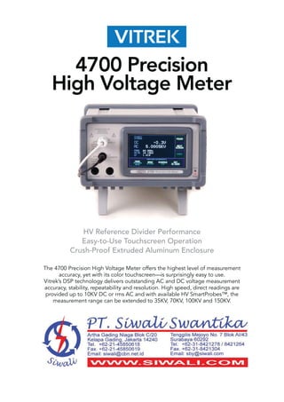 HV Reference Divider Performance
Easy-to-Use Touchscreen Operation
Crush-Proof Extruded Aluminum Enclosure
The 4700 Precision High Voltage Meter offers the highest level of measurement
accuracy, yet with its color touchscreen—is surprisingly easy to use.
Vitrek’s DSP technology delivers outstanding AC and DC voltage measurement
accuracy, stability, repeatability and resolution. High speed, direct readings are
provided up to 10KV DC or rms AC and with available HV SmartProbes™, the
measurement range can be extended to 35KV, 70KV, 100KV and 150KV.
4700 Precision
High Voltage Meter
 