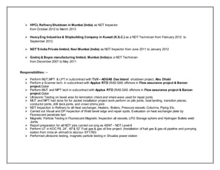  HPCL RefineryShutdown in Mumbai (India) as NDT Inspector
from October 2012 to March 2013
 HeavyEng Industries & Shipbuilding Company in Kuwait (K.S.C.) as a NDT Technician from February 2012 to
September 2012.
 NDT’S India Private limited, Navi Mumbai (India) as NDT Inspector from June 2011 to January 2012
 Godrej & Boyce manufacturing limited, Mumbai (India)as a NDT Technician
from December 2007 to May 2011
Responsibilities : -
 Perform MUT,MPT & LPT in subcontract with TUV– ADGAS Das Island shutdown project, Abu Dhabi
 Perform a Scanner tech. in subcontract with Applus RTD (RAS GAS offshore in Flow assurance project & Barzan
project,Qatar
 Perform MUT and MPT tech in subcontract with Applus RTD (RAS GAS offshore in Flow assurance project & Barzan
project,Qatar
 Ultrasonic Testing on bevel area for lamination check and share wave used for repair joints
 MUT and MPT had done for for Jacket installation project work perform on pile joints, boat landing, transition pieces,
conductor joints, drill deck joints, and crown shims joint.
 NDT Inspection in Refinery to all Heat exchanger, Heaters, Boilers, Pressure vessels, Columns, Piping Etc.
 Carried out Visual and DP inspection of Weld bevel edge and repair spots. Evaluation on heat exchanger plate by
Fluorescent penetrate test
 Magnetic Particle Testing in Fluorescent Magnetic Inspection all vessels, LPG Storage sphere and Hydrogen Bullets weld
Joints.
 Report preparation for all NDT jobs carried out sing as ASNT - NDT Level-II
 Perform UT in KOC PIL 24”, 40”& 52” Fuel gas & gas oil line project. (Installation of fuel gas & gas oil pipeline and pumping
station from mina al- ahmadi to alzzour- EF1760)
 Performed ultrasonic testing, magnetic particle testing in Shuaiba power station
 