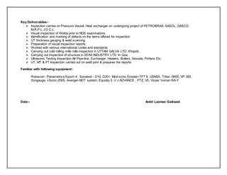 Key Deliverables:-
 Inspection carries on Pressure Vessel, Heat exchanger on undergoing project of PETROBRAS, SASOL, GASCO,
M.R.P.L.,I.O.C.L.
 Visual inspection of Welds prior to NDE examinations
 Identification and marking of defects on the items offered for inspection
 UT thickness gauging & weld scanning
 Preparation of visual inspection reports
 Worked with various international codes and standards
 Carrying out cold rolling mills rolls inspection in UTTAM GALVA LTD, Khopoli.
 Carrying out inspection of structure in SEAS INDUSTRY LTD. In Goa.
 Ultrasonic Testing Inspection All Pipe-line, Exchanger, Heaters, Boilers, Vessels, Pinfans Etc.
 UT, MT & PT Inspection carried out on weld joint & prepares the reports.
Familiar with following equipment :
Rotoscan , Panametrics Epoch 4, Sonatest - D10, D20+, Mod-sonic Einstein-TFT II, USM35, Tritex -5600, VP 300,
Songauge, I-Sonic-2005, Avenger-NDT system, Equotip-3, V J ADVANCE , PTZ, V5, Vizaar Vuman RA-Y
Date:- Ankit Laxman Gaikwad
 