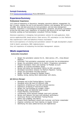 Résumé Sarbajit Chakrabarty
Page 1 of 6
Sarbajit Chakrabarty
Email:Sarbajit.chakrabarty@gmail.com Phone:09819228141
Experience Summary
Professional Experience:
14.5 Years of experience in Assurance, managing assurance delivery engagement for
last 10 years. Leading the end to end assurance delivery and managing QA function for
all LOBS. Drive QA best practices for test automation and test data management
solutions. Experience in technological transformation programs and driving automation
across the test value chain. Experience of transform QA service to fit into Agile World.
Currently working as Test Automation consultant TCS Ltd, Mumbai.
Extensive experience in designing test automation solution for web application, Web-
service application/XML based service / Rest service, ETL automation on Unix Platform.
Also experienced in SAP and Salesforce Product Automation.
End to end experience of creating test automation solution for agile development project
(Call In-Sprint automation, BDD implementation).
Very rich experience of evaluating the test Data management solution.
Work experience
Automation Consultant:
 Design the automation solution for UI , Web-service , ETL , Cross Brower
Platform
 Performed Test automation assessment and provide the recommendation
 Design the automated solution for In-Sprint / Progressive automation.
 Prepare Automation Vision and roadmap for Multiple account
 Building up a Virtual automation group.
 Review and define the Automation Metrics for ROI calculation
 Developed Automation Solution for Platform Migration Testing.
 Design the Automated Test Data Solution
 Design Test Data strategy for Multiple Project.
 Building strong, lasting client relationships with clients.
QA Delivery Manager:
 Managing end to End Testing Delivery Function
 Managing entire QA team for different LOBs
 Experience of Setting up Test COE and best practice
 Experience of Setting of Test Factory Model
 Design the Test Strategy for Complex Project
 Managing Agile and Waterfall model project
 Project Planning and Estimation
 Coordinating works between multiple team and customer.
 Review and measure the team and individual performance
 Continuous Review and Optimized Testing Process
 Define and compiling test metrics
 Prepare Month Dashboard shared with Customer and Senior stakeholder
 Organize workshop and Team meeting on regular interval
 Identifying the value added Services and implemented
 