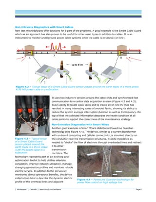 | Whitepaper | Cascade | www.dnvgl.com/software Page 6
Figure 4.2 – Typical setup of a Smart Cable Guard sensor placed around the earth leads of a three phase
XLPE MV power cable in a substation.
Non-Intrusive Diagnostics with Smart Cables
New test methodologies offer solutions for a part of the problems. A good example is the Smart Cable Guard
which as an approach has also proven to be useful for other asset types in addition to cables. It is an
instrument to monitor underground power cable systems while the cable is in service (on-line).
It uses two inductive sensors around the cable ends and synchronized fast
communication to a central data acquisition system (Figure 4.2 and 4.3).
SCG’s ability to locate weak spots and to create an on-line PD map has
resulted in many interesting cases of avoided faults, showing its ability to
reduce the system average interruption duration as well as its frequency. On
top of that the collected information describes the health condition at all
cable points to support the correctness of the maintenance strategy.
Non-Intrusive Diagnostics with Smart Wires
Another good example is Smart Wire’s distributed PowerLine Guardian
technology (see Figure 4.4). The device, similar to a current transformer
with on-board computing and cellular connectivity, is mounted directly on
the conductor near the transmission structures. It adds impedance as
needed to “choke” the flow of electrons through overloaded lines and redirect
it to other
transmission
corridors. The
technology represents part of an evolving grid
optimization toolkit to help utilities alleviate
congestion, improve network utilization, manage
changing generation profiles and maintain reliable
electric service. In addition to the previously
mentioned direct operational benefits, the device
collects fast data to describe the dynamic electric
profile of the overhead lines and adjacent
Figure 4.4 – PowerLine Guardian technology for
power flow control on high voltage line
Figure 4.3 – Typical setup
of a Smart Cable Guard
sensor placed around the
earth leads of a three phase
XLPE MV power cable in a
substation.
 