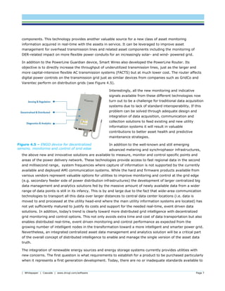 | Whitepaper | Cascade | www.dnvgl.com/software Page 7
components. This technology provides another valuable source for a new class of asset monitoring
information acquired in real-time with the assets in service. It can be leveraged to improve asset
management for overhead transmission lines and related asset components including the monitoring of
DER-related impact on more flexible power conduits for an increasingly solar- and wind- powered grid.
In addition to the PowerLine Guardian device, Smart Wires also developed the PowerLine Router. Its
objective is to directly increase the throughput of underutilized transmission lines, just as the larger and
more capital-intensive flexible AC transmission systems (FACTS) but at much lower cost. The router affects
digital power controls on the transmission grid just as similar devices from companies such as GridCo and
Varentec perform on distribution grids (see Figure 4.5).
Interestingly, all the new monitoring and indicative
signals available from these different technologies now
turn out to be a challenge for traditional data acquisition
systems due to lack of standard interoperability. If this
problem can be solved through adequate design and
integration of data acquisition, communication and
collection solutions to feed existing and new utility
information systems it will result in valuable
contributions to better asset health and predictive
maintenance strategies.
In addition to the well-known and still emerging
advanced metering and synchrophasor infrastructures,
the above new and innovative solutions are available to measure, monitor and control specific points and
areas of the power delivery network. These technologies provide access to fast regional data in the second
and millisecond range, system frequencies where capture of information is not supported by the currently
available and deployed AMI communication systems. While the hard and firmware products available from
various vendors represent valuable options for utilities to improve monitoring and control at the grid edge
(e.g. secondary feeder side of power distribution infrastructures) the development of larger centralized big
data management and analytics solutions fed by the massive amount of newly available data from a wider
range of data points is still in its infancy. This is by and large due to the fact that wide-area communication
technologies to transport all this data over larger distances to central data center locations (i.e. data is
moved to and processed at the utility head-end where the main utility information systems are located) has
not yet sufficiently matured to justify its costs and support for the needed real-time, event driven data
solutions. In addition, today’s trend is clearly toward more distributed grid intelligence with decentralized
grid monitoring and control options. This not only avoids extra time and cost of data transportation but also
enables distributed real-time, event driven monitoring and control performance as expected from the
growing number of intelligent nodes in the transformation toward a more intelligent and smarter power grid.
Nevertheless, an integrated centralized asset data management and analytics solution will be a critical part
of the overall concept of distributed intelligence to enable and manage the single version of the asset data
truth.
The integration of renewable energy sources and energy storage systems currently provides utilities with
new concerns. The first question is what requirements to establish for a product to be purchased particularly
when it represents a first generation development. Today, there are no or inadequate standards available to
Figure 4.5 – ENGO device for decentralized
sensing, monitoring and control of grid edge
 