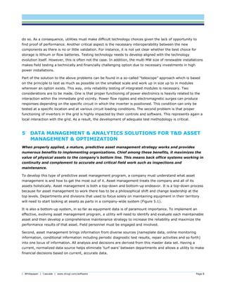 | Whitepaper | Cascade | www.dnvgl.com/software Page 8
do so. As a consequence, utilities must make difficult technology choices given the lack of opportunity to
find proof of performance. Another critical aspect is the necessary interoperability between the new
components as there is no or little validation. For instance, it is not yet clear whether the best choice for
storage is lithium or flow batteries. Testing technology needs to develop aligned with the technology
evolution itself. However, this is often not the case. In addition, the multi MW size of renewable installations
makes field testing a technically and financially challenging option due to necessary investments in high
power installations.
Part of the solution to the above problems can be found in a so-called “telescope” approach which is based
on the principle to test as much as possible on the smallest scale and work up in size up to in modules
wherever an option exists. This way, only reliability testing of integrated modules is necessary. Two
considerations are to be made. One is that proper functioning of power electronics is heavily related to the
interaction within the immediate grid vicinity. Power flow ripples and electromagnetic surges can produce
responses depending on the specific circuit in which the inverter is positioned. This condition can only be
tested at a specific location and at various circuit loading conditions. The second problem is that proper
functioning of inverters in the grid is highly impacted by their controls and software. This represents again a
local interaction with the grid. As a result, the development of adequate test methodology is critical.
5 DATA MANAGEMENT & ANALYTICS SOLUTIONS FOR T&D ASSET
MANAGEMENT & OPTIMIZATION
When properly applied, a mature, predictive asset management strategy works and provides
numerous benefits to implementing organizations. Chief among these benefits, it maximizes the
value of physical assets to the company’s bottom line. This means back office systems working in
continuity and complement to accurate and critical field work such as inspections and
maintenance.
To develop this type of predictive asset management program, a company must understand what asset
management is and how to get the most out of it. Asset management treats the company and all of its
assets holistically. Asset management is both a top-down and bottom-up endeavor. It is a top-down process
because for asset management to work there has to be a philosophical shift and change leadership at the
top levels. Departments and divisions that used to focus solely on maintaining equipment in their territory
will need to start looking at assets as parts in a company-wide system (Figure 5.1).
It is also a bottom-up system, in so far as equipment data is of paramount importance. To implement an
effective, evolving asset management program, a utility will need to identify and evaluate each maintainable
asset and then develop a comprehensive maintenance strategy to increase the reliability and maximize the
performance results of that asset. Field personnel must be engaged and involved.
Second, asset management brings information from diverse sources (nameplate data, online monitoring
information, conditional information including periodic diagnostic test results, repair activities and so forth)
into one locus of information. All analysis and decisions are derived from this master data set. Having a
current, normalized data source helps eliminate ‘turf wars’ between departments and allows a utility to make
financial decisions based on current, accurate data.
 