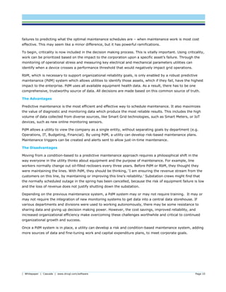 | Whitepaper | Cascade | www.dnvgl.com/software Page 10
failures to predicting what the optimal maintenance schedules are – when maintenance work is most cost
effective. This may seem like a minor difference, but it has powerful ramifications.
To begin, criticality is now included in the decision making process. This is vitally important. Using criticality,
work can be prioritized based on the impact to the corporation upon a specific asset’s failure. Through the
monitoring of operational stress and measuring key electrical and mechanical parameters utilities can
identify when a device crosses a performance threshold that would negatively impact grid operations.
RbM, which is necessary to support organizational reliability goals, is only enabled by a robust predictive
maintenance (PdM) system which allows utilities to identify those assets, which if they fail, have the highest
impact to the enterprise. PdM uses all available equipment health data. As a result, there has to be one
comprehensive, trustworthy source of data. All decisions are made based on this common source of truth.
The Advantages
Predictive maintenance is the most efficient and effective way to schedule maintenance. It also maximizes
the value of diagnostic and monitoring data which produce the most reliable results. This includes the high
volume of data collected from diverse sources, like Smart Grid technologies, such as Smart Meters, or IoT
devices, such as new online monitoring sensors.
PdM allows a utility to view the company as a single entity, without separating goals by department (e.g.
Operations, IT, Budgeting, Financial). By using PdM, a utility can develop risk-based maintenance plans.
Maintenance triggers can be created and alerts sent to allow just-in-time maintenance.
The Disadvantages
Moving from a condition-based to a predictive maintenance approach requires a philosophical shift in the
way everyone in the utility thinks about equipment and the purpose of maintenance. For example, line
workers normally change out oil-filled reclosers every three years. Before PdM or RbM, they thought they
were maintaining the lines. With PdM, they should be thinking, ‘I am ensuring the revenue stream from the
customers on this line, by maintaining or improving this line’s reliability.’ Substation crews might find that
the normally scheduled outage in the spring has been cancelled, because the risk of equipment failure is low
and the loss of revenue does not justify shutting down the substation.
Depending on the previous maintenance system, a PdM system may or may not require training. It may or
may not require the integration of new monitoring systems to get data into a central data storehouse. If
various departments and divisions were used to working autonomously, there may be some resistance to
sharing data and giving up decision making power. However, the cost savings, improved reliability, and
increased organizational efficiency make overcoming these challenges worthwhile and critical to continued
organizational growth and success.
Once a PdM system is in place, a utility can develop a risk and condition-based maintenance system, adding
more sources of data and fine-tuning work and capital expenditure plans, to meet corporate goals.
 