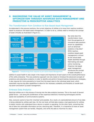 | Whitepaper | Cascade | www.dnvgl.com/software Page 12
6 MAXIMIZING THE VALUE OF ASSET MANAGEMENT &
OPTIMIZATION THROUGH ADVANCED DATA MANAGEMENT AND
PREDICTIVE & PRESCRIPTIVE ANALYTICS
The Transformation from Condition to Risk Based Asset Management
As elaborated in the previous sections, the current objective of utilities is to move from reactive condition-
based to proactive risk-based asset management. In order to do so, utilities need to introduce the concept
of asset criticality as illustrated in Figure 6.1.
But what does this
transformation mean
from the perspective of
innovative data solutions
driven by capabilities
such as advanced
analytics or big data?
While reactive,
condition-based asset
management is driven
by the actual asset
health identified through
field testing and asset
online monitoring.
Proactive risk-based
asset management
introduces the concept
of asset criticality in
addition to asset health to also weigh in the impact and importance of each asset on the overall performance
of the utility enterprise. This new predictive approach not only needs to introduce the advanced concepts of
predictive and prescriptive analytics in order to identify and perform forward-looking maintenance strategies,
it also requires far more granularity to move from the asset class to the individual asset level, which
essentially requires big data capabilities to allow for the necessary scalability and flexibility to handle both
top-down and bottom-up asset management.
Embrace Data Analytics
Electrical utilities are in the process of moving into the data analytics business. This is the result of several
global forces – one being the proliferation of less expensive electronic monitoring technologies and the
speed and availability of communications systems.
Also, everyone wants to have the ‘smartest’ grid possible. As a result, an unprecedented amount of raw data
is being collected by utilities each day. On the one hand, all that data creates a real opportunity for utilities
to better monitor and understand how a device or system is operating. On the other hand, converting that
sea of data into actionable information can be a daunting task. Therefore, it is imperative to have an asset
management system that can handle, integrate, and verify the data to maximize its value.
Figure 0 – Transforming from reactive to pro-active Asset Management
 