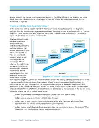 | Whitepaper | Cascade | www.dnvgl.com/software Page 13
A major strength of a mature asset management system is the ability to bring all the data into one ‘store
house’ and develop algorithms that can analyze the data and predict which devices should be ignored,
maintained, or replaced.
Where are Utility Data Analytics Today?
At this point, most utilities are still in the first information-based phase of descriptive and diagnostic
analytics. In other words the data sets are used to answer questions such as “What happened?” or “Why did
it happen?” while some utilities won’t even use the data for exploring those vital concerns. The following,
Figure 6.2, (Gartner’s value curve) addresses that.
Only few utilities leverage
available datasets to
design optimizing
predictive and prescriptive
analytics solutions that
address questions such as
“What will happen?” or
“How can we make it
happen?” which is not
surprising given the
increasingly difficult
nature of the problems as
well as the need for more
advanced data scientists,
which utilities do not
usually have in their own
workforce. While those
would still be available
from top consulting firms, utilities are also mandated to protect the privacy of their customers as well as the
cyber security of their infrastructure. That makes it difficult for them to provide the collected data to
external parties and have those perform the necessary data discovery as well as the development and
deployment of the desired data analytics. There is still plenty to do in order to achieve true value from the
collected data at all levels of difficulty. Unlike the scenario anticipated by many analysts in the last few years,
utilities by in large are still in the first phase where:
 data is only collected without specific objectives (‘Yikes! - we have a lot of data’)
 data is stored, secured and made available (data fortress)
 data is used in basic reporting to deliver information about what happened with limited data
representation and without intuitive explanations (basic reporting)
 data is feeding simple dashboards using dynamic data representation to answer the question “What
happened?” in a more intuitive manner (business intelligence)
Figure ‎6.2 – Analytics Capabilities Framework
 