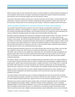 | Whitepaper | Cascade | www.dnvgl.com/software Page 14
While the above types of value extracted from data are certainly helpful to increase situational awareness at
some enterprise levels they do not support comprehensive analysis that leads to closed-loop automation
with elements such as actionable triggers and real-time decision making.
Tomorrow’s utility data analytics will execute on real-time and near real-time data. It will be predictive and
prescriptive in nature to warrant the necessary modeling and planning based on historic data. And it will
drive business transformation where business process change is initiated by analytics-derived information.
Utility Big Data Capabilities to Increase Value from Utility Data Analytics
The concept of big data has been around for more than a decade. Its potential to transform the
effectiveness, efficiency, and profitability of virtually any enterprise has been well documented. Yet, despite
the concept of big data being well-defined, and the general enormity of its opportunity well-understood, the
means to effectively leverage big data and realize its promised benefits still eludes many.
Big data’s remaining challenge that prevents the realization of these benefits comes in two parts. The first is
to understand that the true purpose of leveraging big data is to take action - to make more accurate
decisions, more quickly. We call this situational awareness, an idea that is quite self-explanatory. Regardless
of industry or environment, situational awareness means having an understanding of what you need to know,
have control of, and conduct analysis for in real-time to identify anomalies in normal patterns or behaviors
that can affect the outcome of a business or process. If you have these things, making the right decision in
the right amount of time in any context becomes much easier.
Achieving situational awareness used to be much easier because data volumes were smaller, and new data
was created at a slower rate, which meant our worlds were defined by a much smaller amount of
information. But new data is now created at an exponential rate, and therefore any data management and
analysis system that is built to provide situational awareness today must also be able to do so tomorrow.
Thus, the imperative for any enterprise is to create systems that manage big data and provide scalable
situational awareness.
The utilities industry is in particular need of scalable situational awareness so that it can realize benefits for
a wide range of important functions that are critical for enabling smart grid paradigms. Scalable situational
awareness for utilities means knowing where power is needed, and where it can be taken from, to keep the
grid stable. When power flow is not well understood, the resulting consequences can quite literally leave
utilities and their customers in the dark: a fitting-though-ironic analogy considering the goal of awareness.
Utilities can learn much about how to achieve scalable situational awareness from other industries, most
notably building management and telecommunications, which have learned to deal well with big data’s
complexity and scale.
The utility industry’s time scales vary over 15 orders of magnitude due to the unique diversity of sensors
and critical business processes, and often at much faster intervals than other industries, which, when trying
to create scalable situational awareness, impacts all five V’s of the industry’s big data pressures.
Analyzing huge volumes of data that span multiple orders of timescale magnitude falls short of traditional
data management technologies’ abilities. Traditional methods of data management, such as relational
databases (RDB) or time-serialized databases, may not have the capability to capture the causal effects of
years or decades of events that may occur in a millisecond or microsecond range, and therefore cannot
meet the real-time smart grids’ scalable situational awareness needs. Additionally, such an array of devices
 