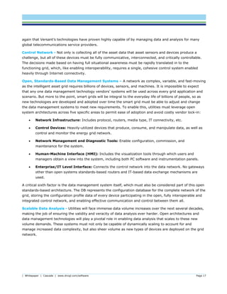 | Whitepaper | Cascade | www.dnvgl.com/software Page 17
again that Versant’s technologies have proven highly capable of by managing data and analysis for many
global telecommunications service providers.
Control Network - Not only is collecting all of the asset data that asset sensors and devices produce a
challenge, but all of these devices must be fully communicative, interconnected, and critically controllable.
The decisions made based on having full situational awareness must be rapidly translated in to the
functioning grid, which, like enabling interoperability, requires a single, cohesive control system enabled
heavily through Internet connectivity.
Open, Standards-Based Data Management Systems – A network as complex, variable, and fast-moving
as the intelligent asset grid requires billions of devices, sensors, and machines. It is impossible to expect
that any one data management technology vendors’ systems will be used across every grid application and
scenario. But more to the point, smart grids will be integral to the everyday life of billions of people, so as
new technologies are developed and adopted over time the smart grid must be able to adjust and change
the data management systems to meet new requirements. To enable this, utilities must leverage open
system architectures across five specific areas to permit ease of adoption and avoid costly vendor lock-in:
 Network Infrastructure: Includes protocol, routers, media type, IT connectivity, etc.
 Control Devices: Heavily-utilized devices that produce, consume, and manipulate data, as well as
control and monitor the energy grid network.
 Network Management and Diagnostic Tools: Enable configuration, commission, and
maintenance for the system.
 Human-Machine Interface (HMI): Includes the visualization tools through which users and
managers obtain a view into the system, including both PC software and instrumentation panels.
 Enterprise/IT Level Interface: Connects the control network into the data network. No gateways
other than open systems standards-based routers and IT-based data exchange mechanisms are
used.
A critical sixth factor is the data management system itself, which must also be considered part of this open
standards-based architecture. The DB represents the configuration database for the complete network of the
grid, storing the configuration profile data of every device participating in the open, fully interoperable and
integrated control network, and enabling effective communication and control between them all.
Scalable Data Analysis - Utilities will face immense data volume increases over the next several decades,
making the job of ensuring the validity and veracity of data analysis ever harder. Open architectures and
data management technologies will play a pivotal role in enabling data analysis that scales to these new
volume demands. These systems must not only be capable of dynamically scaling to account for and
manage increased data complexity, but also sheer volume as new types of devices are deployed on the grid
network.
 