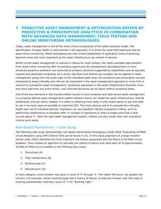 | Whitepaper | Cascade | www.dnvgl.com/software Page 18
7 PROACTIVE ASSET MANAGEMENT & OPTIMIZATION DRIVEN BY
PREDICTIVE & PRESCRIPTIVE ANALYTICS IN COMBINATION
WITH ADVANCED DATA MANAGEMENT, FIELD TESTING AND
ONLINE MONITORING METHODOLOGIES
Today, asset management is one of the most critical components of the utility business model. The
identification of asset health is instrumental in the approach. It is driven by asset field testing as well as
asset online monitoring. While field testing has only limited possibilities of application online monitoring
becomes more and more important as the asset infrastructure can remain in-service.
While current asset management is reactive in nature for most utilities, the newly available data streams
from asset online monitoring offer tremendous opportunity for development and deployment of more
advanced proactive predictive and prescriptive analytics solutions supported by capabilities such as big data
engines and advanced computing. As a result, top-down and bottom-up concepts can be applied to asset
management going from the asset class to the individual asset level, the predictive and prescriptive concept
embraced by asset criticality and risk can be integrated in the asset management approach to move from a
reactive to a proactive asset management, situational awareness in the asset infrastructure becomes more
and more real-time and event driven, and informed decisions can be taken without excessive delay.
One of the key elements in this transformation toward a more proactive and data driven asset management
is a properly defined asset management system software which can model the asset infrastructure, identify
bottlenecks, and act where needed. If a utility is collecting more data, it only makes sense to put that data
to use in as many ways as possible to maximize ROI. The most obvious use is to evaluate the criticality,
health and risk of individual devices. Engineers can use standard industry evaluation criteria, such as
performing maintenance on breakers after ‘X’ number of operations or when a single event had a fault
current above ‘Y.’ With the right asset management system, utilities can also create their own evaluation
criteria quite easily.
Risk-Based Maintenance – Case Study
The following case study demonstrates risk-based maintenance leveraging a study titled “Evaluating oil-filled
Circuit Breakers using CHR Criteria” that can be found in [5]. In this study,engineers at a large investor-
owned utility (IOU) identified the most important risk factors associated with the failure of oil-filled circuit
breakers. They created an algorithm to calculate the chance of failure and rated each of its approximately
20,000 oil-filled circuit breakers in the following four areas:
1. Overstress (A)
2. High maintenance (B)
3. Bushing type (C)
4. Manufacturer (D)
In each category, every breaker was given a score of ‘0’ through ‘3’. The higher the score, the greater the
concern. For example, certain bushing types had a history of failure, so that any breaker with that type of
bushing automatically received a score of ‘3’ for “Bushing Type.”
 