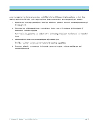 | Whitepaper | Cascade | www.dnvgl.com/software Page 20
Asset management systems can provide a host of benefits to utilities wanting to capitalize on their data
systems and maximize asset health and reliability. Asset management, when systematically applied:
 Collects and analyzes available data and uses it to make informed decisions about the conditions of
the equipment.
 Identifies and schedules necessary maintenance on the most critical assets, while reducing or
eliminating unnecessary work.
 Removes device, personnel and system risk by eliminating unnecessary maintenance and inspection
work.
 Determines the most cost-effective capital replacement plan.
 Provides regulatory compliance information and reporting capabilities.
 Improves reliability by managing system risk, thereby improving customer satisfaction and
increasing revenue.
 