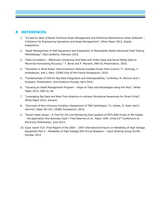 8 REFERENCES
1. “A Case for Best of Breed Technical Asset Management and Predictive Maintenance Utility Software –
A Solution for Engineering Operations and Asset Management”, White Paper 2013, Digital
Inspections.
2. “Asset Management of T&D Equipment and Integration of Renewables Needs Advanced Field Testing
Methodology”, Paul Leufkens, February 2016.
3. “Data Correlation – Effectively Combining Grid Data with Public Data and Social Media Data to
Maximize Forecasting Accuracy,” T. Borst and P. Myrseth, DNV GL Presentation, 2016.
4. “Flexibility in Wind Power Interconnection Utilizing Scalable Power Flow Control,” P. Jennings, F.
Kreikebaum, and J. Ham. CIGRE Grid of the Future Symposium, 2015.
5. “Fundamentals of CIM for Big Data Integration and Interoperability,” S.Pantea, N. Petrovic and I.
Kuijlaars, Presentation, Grid Analytics Europe, April 2016.
6. “Growing an Asset Management Program – Steps to Take and Advantages along the Way”, White
Paper 2014, DNV GL AS.
7. “Leveraging Big Data and Real-Time Analytics to achieve Situational Awareness for Smart Grids”.
White Paper 2012, Versant.
8. “Overview of Non-intrusive Condition Assessment of T&D Switchgear,” N. Uzelac, R. Pater and C.
Heinrich, Paper AS-101, CIGRE Symposium, 2016.
9. “Smart Cable Guard – A Tool For On-Line Monitoring And Location of PD’S AND Faults In MV Cables
– Its Application And Business Case”, Fred Steennis at al., Paper 1044. Cired 23rd
Conference on
Electricity Distribution, June 2015.
10. Cigre report 510: Final Report of the 2004 – 2007 international Enquiry on Reliability of High Voltage
Equipment Part 2 - Reliability of High Voltage SF6 Circuit Breakers – Cigré Working Group A3.06 -
October 2012
 