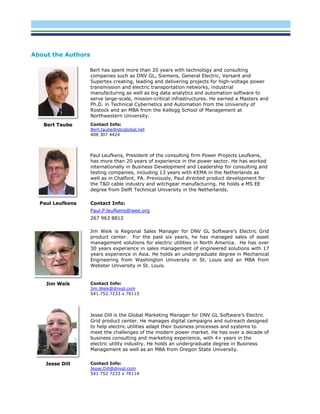 About the Authors
Bert has spent more than 20 years with technology and consulting
companies such as DNV GL, Siemens, General Electric, Versant and
Supertex creating, leading and delivering projects for high-voltage power
transmission and electric transportation networks, industrial
manufacturing as well as big data analytics and automation software to
serve large-scale, mission-critical infrastructures. He earned a Masters and
Ph.D. in Technical Cybernetics and Automation from the University of
Rostock and an MBA from the Kellogg School of Management at
Northwestern University.
Bert Taube Contact Info:
Bert.taube@sbcglobal.net
408 307 4424
Paul Leufkens, President of the consulting firm Power Projects Leufkens,
has more than 20 years of experience in the power sector. He has worked
internationally in Business Development and Leadership for consulting and
testing companies, including 13 years with KEMA in the Netherlands as
well as in Chalfont, PA. Previously, Paul directed product development for
the T&D cable industry and witchgear manufacturing. He holds a MS EE
degree from Delft Technical University in the Netherlands.
Paul Leufkens Contact Info:
Paul.P.leufkens@ieee.org
267 963 8812
Jim Weik is Regional Sales Manager for DNV GL Software’s Electric Grid
product center. For the past six years, he has managed sales of asset
management solutions for electric utilities in North America. He has over
30 years experience in sales management of engineered solutions with 17
years experience in Asia. He holds an undergraduate degree in Mechanical
Engineering from Washington University in St. Louis and an MBA from
Webster University in St. Louis.
Jim Weik Contact Info:
Jim.Weik@dnvgl.com
541.752.7233 x 76115
Jesse Dill is the Global Marketing Manager for DNV GL Software’s Electric
Grid product center. He manages digital campaigns and outreach designed
to help electric utilities adapt their business processes and systems to
meet the challenges of the modern power market. He has over a decade of
business consulting and marketing experience, with 4+ years in the
electric utility industry. He holds an undergraduate degree in Business
Management as well as an MBA from Oregon State University.
Jesse Dill Contact Info:
Jesse.Dill@dnvgl.com
541 752 7233 x 76114
 
