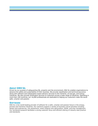 ABOUT DNV GL
Driven by our purpose of safeguarding life, property and the environment, DNV GL enables organizations to
advance the safety and sustainability of their business. We provide classification and technical assurance
along with software and independent expert advisory services to the maritime, oil and gas, and energy
industries. We also provide certification services to customers across a wide range of industries. Operating in
more than 100 countries, our 16,000 professionals are dedicated to helping our customers make the world
safer, smarter and greener.
SOFTWARE
DNV GL is the world-leading provider of software for a safer, smarter and greener future in the energy,
process and maritime industries. Our solutions support a variety of business critical activities including
design and engineering, risk assessment, asset integrity and optimization, QHSE, and ship management.
Our worldwide presence facilitates a strong customer focus and efficient sharing of industry best practice
and standards.
 