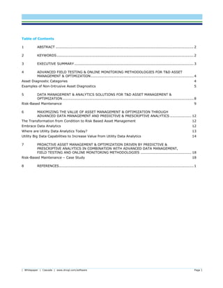 | Whitepaper | Cascade | www.dnvgl.com/software Page 1
Table of Contents
1 ABSTRACT ..................................................................................................................... 2
2 KEYWORDS.................................................................................................................... 2
3 EXECUTIVE SUMMARY ..................................................................................................... 3
4 ADVANCED FIELD TESTING & ONLINE MONITORING METHODOLOGIES FOR T&D ASSET
MANAGEMENT & OPTIMIZATION....................................................................................... 4
Asset Diagnostic Categories 4
Examples of Non-Intrusive Asset Diagnostics 5
5 DATA MANAGEMENT & ANALYTICS SOLUTIONS FOR T&D ASSET MANAGEMENT &
OPTIMIZATION............................................................................................................... 8
Risk-Based Maintenance 9
6 MAXIMIZING THE VALUE OF ASSET MANAGEMENT & OPTIMIZATION THROUGH
ADVANCED DATA MANAGEMENT AND PREDICTIVE & PRESCRIPTIVE ANALYTICS .................. 12
The Transformation from Condition to Risk Based Asset Management 12
Embrace Data Analytics 12
Where are Utility Data Analytics Today? 13
Utility Big Data Capabilities to Increase Value from Utility Data Analytics 14
7 PROACTIVE ASSET MANAGEMENT & OPTIMIZATION DRIVEN BY PREDICTIVE &
PRESCRIPTIVE ANALYTICS IN COMBINATION WITH ADVANCED DATA MANAGEMENT,
FIELD TESTING AND ONLINE MONITORING METHODOLOGIES ........................................... 18
Risk-Based Maintenance – Case Study 18
8 REFERENCES.................................................................................................................. 1
 