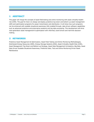 | Whitepaper | Cascade | www.dnvgl.com/software Page 2
1 ABSTRACT
This paper will merge the concepts of asset field testing and online monitoring with asset criticality-health-
risk (CHR). The goal for that is to design and deploy predictive top-down and bottom-up asset management
(AM) and optimization programs for power transmission and distribution. It will show how such programs
can be enhanced with scalable situational awareness (SA) enabled through, data driven software capabilities
such as advanced predictive and prescriptive analytics and big data processing. This development will drive
next-generation asset management & optimization with informed, event-driven and real-time decision-
making.
2 KEYWORDS
Predictive Asset Management & Optimization, Asset Field Testing and Online Monitoring Methodologies,
Distributed Energy Resources (DER), Energy Storage Systems (ESS), Asset Criticality-Health-Risk (CHR),
Asset Management Top-Down and Bottom-up Strategy, Asset Data Management & Analytics, Big Data, Asset
Data Driven Scalable Situational Awareness, Predictive Data, Test and Online Monitoring Driven Asset
Maintenance
 