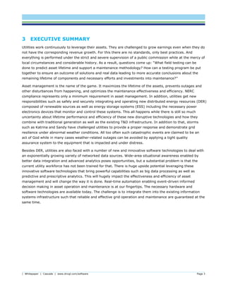 | Whitepaper | Cascade | www.dnvgl.com/software Page 3
3 EXECUTIVE SUMMARY
Utilities work continuously to leverage their assets. They are challenged to grow earnings even when they do
not have the corresponding revenue growth. For this there are no standards, only best practices. And
everything is performed under the strict and severe supervision of a public commission while at the mercy of
local circumstances and considerable history. As a result, questions come up: “What field testing can be
done to predict asset lifetime and support a maintenance methodology? How can a testing program be put
together to ensure an outcome of solutions and real data leading to more accurate conclusions about the
remaining lifetime of components and necessary efforts and investments into maintenance?”
Asset management is the name of the game. It maximizes the lifetime of the assets, prevents outages and
other disturbances from happening, and optimizes the maintenance effectiveness and efficiency. NERC
compliance represents only a minimum requirement in asset management. In addition, utilities get new
responsibilities such as safely and securely integrating and operating new distributed energy resources (DER)
composed of renewable sources as well as energy storage systems (ESS) including the necessary power
electronics devices that monitor and control these systems. This all happens while there is still so much
uncertainty about lifetime performance and efficiency of these new disruptive technologies and how they
combine with traditional generation as well as the existing T&D infrastructure. In addition to that, storms
such as Katrina and Sandy have challenged utilities to provide a proper response and demonstrate grid
resilience under abnormal weather conditions. All too often such catastrophic events are claimed to be an
act of God while in many cases weather-related outages can be avoided by applying a tight quality
assurance system to the equipment that is impacted and under distress.
Besides DER, utilities are also faced with a number of new and innovative software technologies to deal with
an exponentially growing variety of networked data sources. Wide-area situational awareness enabled by
better data integration and advanced analytics poses opportunities, but a substantial problem is that the
current utility workforce has not been trained for that. There is huge upside potential leveraging these
innovative software technologies that bring powerful capabilities such as big data processing as well as
predictive and prescriptive analytics. This will hugely impact the effectiveness and efficiency of asset
management and will change the way it is done. Real-time automation enabling event-driven informed
decision making in asset operation and maintenance is at our fingertips. The necessary hardware and
software technologies are available today. The challenge is to integrate them into the existing information
systems infrastructure such that reliable and effective grid operation and maintenance are guaranteed at the
same time.
 
