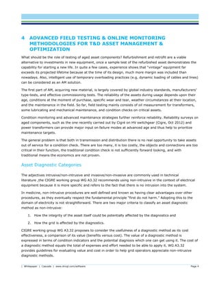 | Whitepaper | Cascade | www.dnvgl.com/software Page 4
4 ADVANCED FIELD TESTING & ONLINE MONITORING
METHODOLOGIES FOR T&D ASSET MANAGEMENT &
OPTIMIZATION
What should be the role of testing of aged asset components? Refurbishment and retrofit are a viable
alternative to investments in new equipment, once a sample test of the refurbished asset demonstrates the
capability for starting a new life. In quite a few cases, experience shows that “vintage” equipment far
exceeds its projected lifetime because at the time of its design, much more margin was included than
nowadays. Also, intelligent use of temporary overloading practices (e.g. dynamic loading of cables and lines)
can be considered as an AM solution.
The first part of AM, acquiring new material, is largely covered by global industry standards, manufacturers’
type-tests, and effective commissioning tests. The reliability of the assets during usage depends upon their
age, conditions at the moment of purchase, specific wear and tear, weather circumstances at their location,
and the maintenance in the field. So far, field testing mainly consists of oil measurement for transformers,
some lubricating and mechanical maintenance, and condition checks on critical assets.
Condition monitoring and advanced maintenance strategies further reinforce reliability. Reliability surveys on
aged components, such as the one recently carried out by Cigré on HV switchgear (Cigre, Oct 2012) and
power transformers can provide major input on failure modes at advanced age and thus help to prioritize
maintenance targets.
The general problem is that both in transmission and distribution there is no real opportunity to take assets
out of service for a condition check. There are too many, it is too costly, the objects and connections are too
critical in their function, the traditional condition check is not sufficiently forward looking, and with
traditional means the economics are not proven.
Asset Diagnostic Categories
The adjectives intrusive/non-intrusive and invasive/non-invasive are commonly used in technical
literature ,the CIGRE working group WG A3.32 recommends using non-intrusive in the context of electrical
equipment because it is more specific and refers to the fact that there is no intrusion into the system.
In medicine, non-intrusive procedures are well defined and known as having clear advantages over other
procedures, as they eventually respect the fundamental principle “first do not harm.” Adopting this to the
domain of electricity is not straightforward. There are two major criteria to classify an asset diagnostic
method as non-intrusive:
1. How the integrity of the asset itself could be potentially affected by the diagnostics and
2. How the grid is affected by the diagnostics.
CIGRE working group WG A3.32 proposes to consider the usefulness of a diagnostic method as its cost
effectiveness, a comparison of its value (benefits versus cost). The value of a diagnostic method is
expressed in terms of condition indicators and the potential diagnosis which one can get using it. The cost of
a diagnostic method equals the total of expenses and effort needed to be able to apply it. WG A3.32
provides guidelines for evaluating value and cost in order to help grid operators appreciate non-intrusive
diagnostic methods.
 